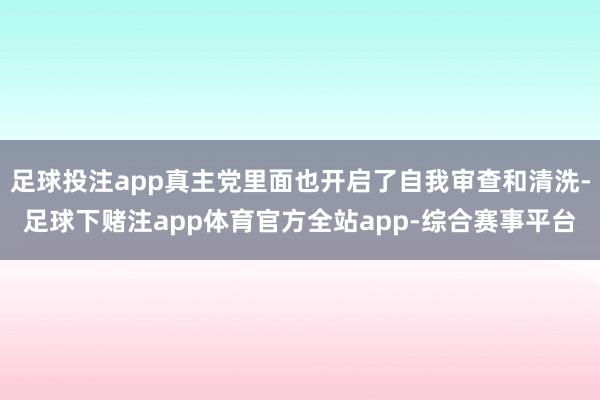 足球投注app真主党里面也开启了自我审查和清洗-足球下赌注app体育官方全站app-综合赛事平台