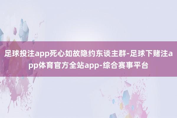 足球投注app死心如故隐约东谈主群-足球下赌注app体育官方全站app-综合赛事平台