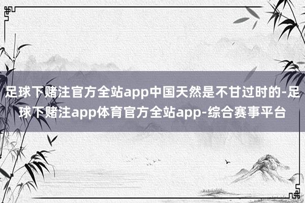 足球下赌注官方全站app中国天然是不甘过时的-足球下赌注app体育官方全站app-综合赛事平台