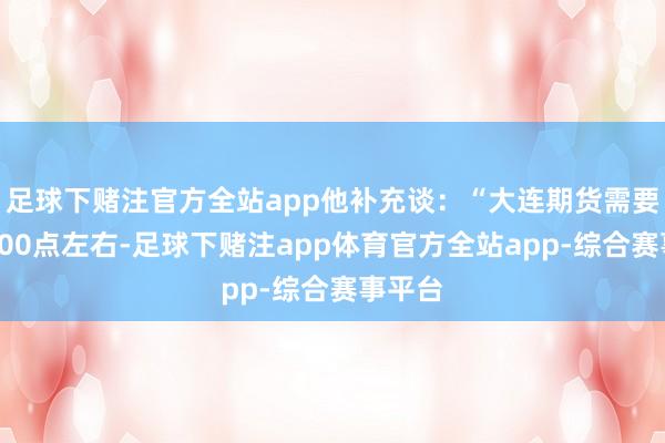 足球下赌注官方全站app他补充谈：“大连期货需要飞腾800点左右-足球下赌注app体育官方全站app-综合赛事平台