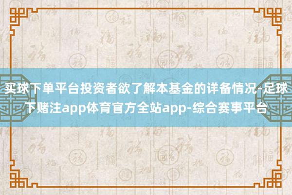 买球下单平台投资者欲了解本基金的详备情况-足球下赌注app体育官方全站app-综合赛事平台