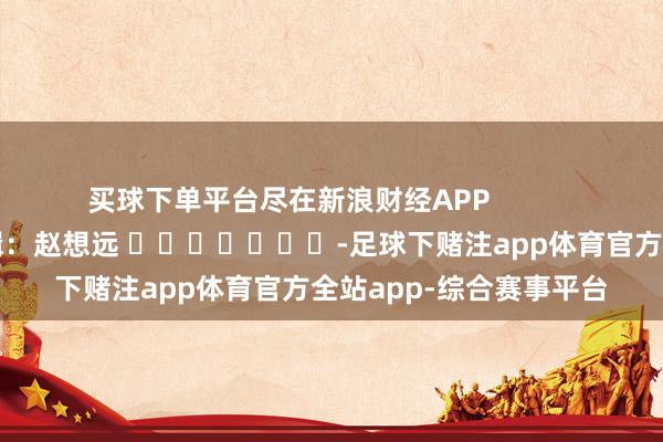 买球下单平台尽在新浪财经APP            						包袱剪辑：赵想远 							-足球下赌注app体育官方全站app-综合赛事平台