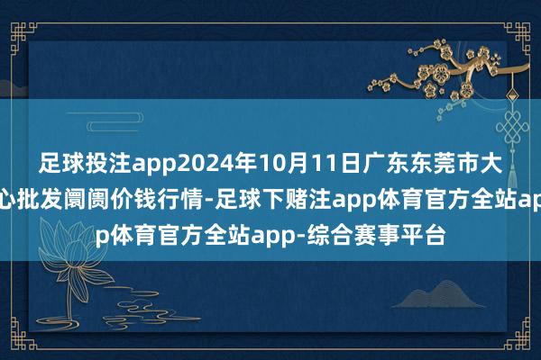 足球投注app2024年10月11日广东东莞市大京九农副产物中心批发阛阓价钱行情-足球下赌注app体育官方全站app-综合赛事平台