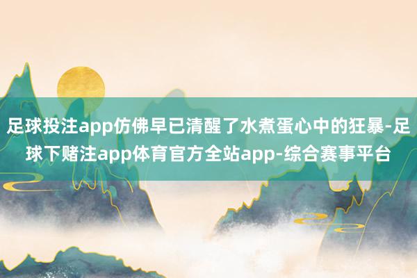 足球投注app仿佛早已清醒了水煮蛋心中的狂暴-足球下赌注app体育官方全站app-综合赛事平台