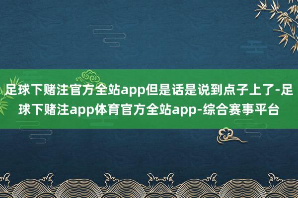 足球下赌注官方全站app但是话是说到点子上了-足球下赌注app体育官方全站app-综合赛事平台