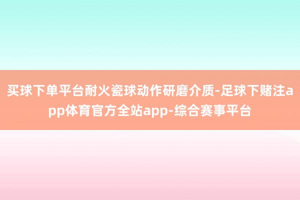 买球下单平台耐火瓷球动作研磨介质-足球下赌注app体育官方全站app-综合赛事平台