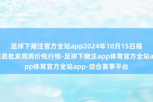 足球下赌注官方全站app2024年10月15日福建厦门同安闽南果蔬批发阛阓价钱行情-足球下赌注app体育官方全站app-综合赛事平台