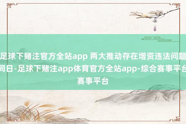 足球下赌注官方全站app 两大推动存在增资违法问题　　同日-足球下赌注app体育官方全站app-综合赛事平台