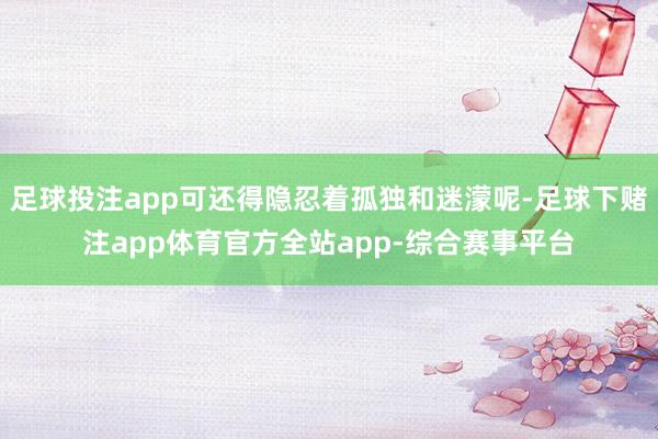 足球投注app可还得隐忍着孤独和迷濛呢-足球下赌注app体育官方全站app-综合赛事平台