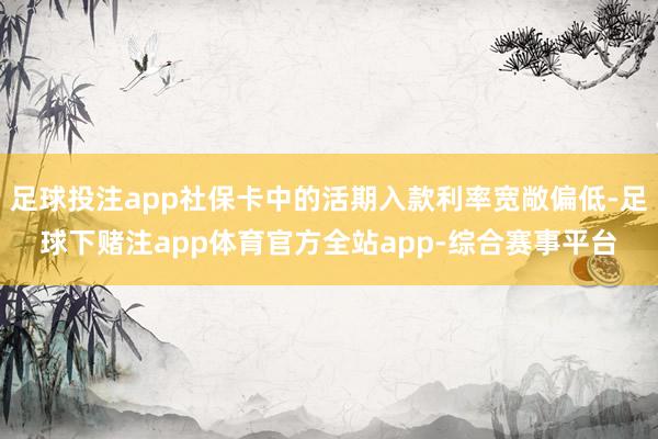 足球投注app社保卡中的活期入款利率宽敞偏低-足球下赌注app体育官方全站app-综合赛事平台