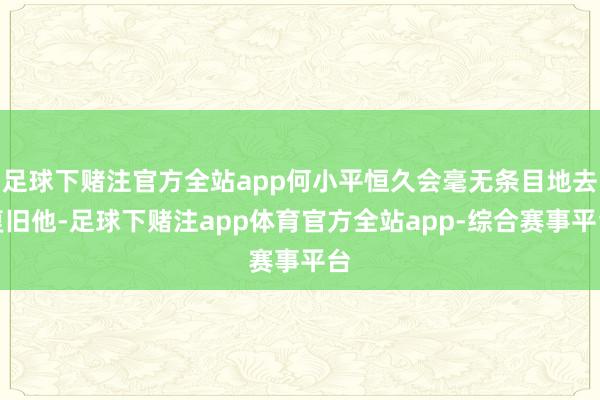 足球下赌注官方全站app何小平恒久会毫无条目地去复旧他-足球下赌注app体育官方全站app-综合赛事平台