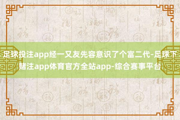 足球投注app经一又友先容意识了个富二代-足球下赌注app体育官方全站app-综合赛事平台