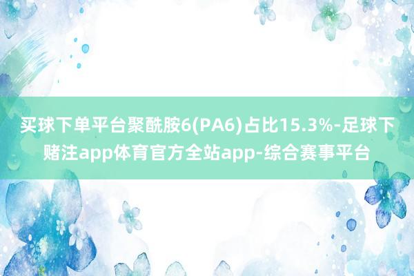 买球下单平台聚酰胺6(PA6)占比15.3%-足球下赌注app体育官方全站app-综合赛事平台