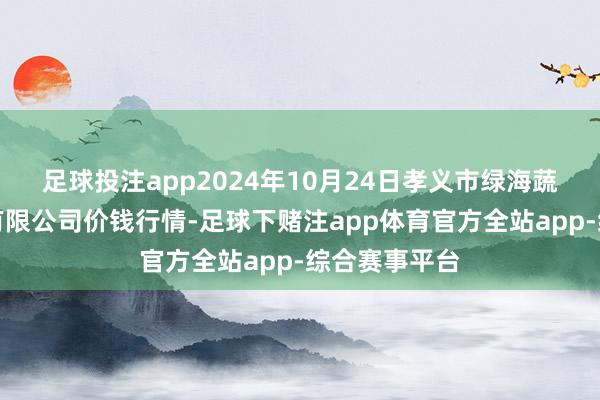 足球投注app2024年10月24日孝义市绿海蔬菜批发销售有限公司价钱行情-足球下赌注app体育官方全站app-综合赛事平台