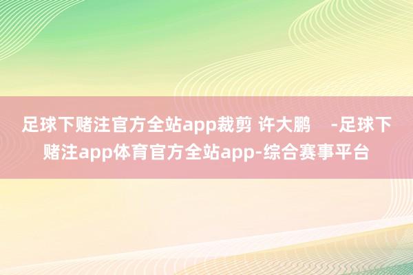 足球下赌注官方全站app裁剪 许大鹏    -足球下赌注app体育官方全站app-综合赛事平台