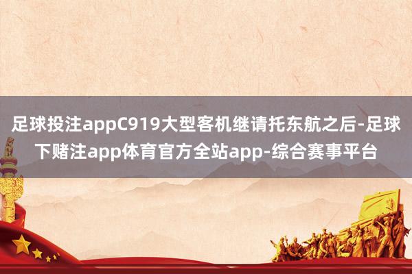 足球投注appC919大型客机继请托东航之后-足球下赌注app体育官方全站app-综合赛事平台