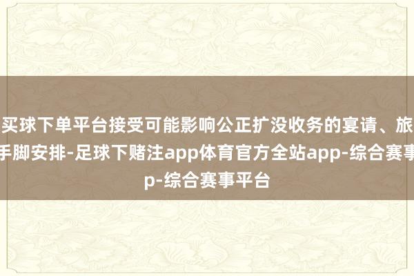 买球下单平台接受可能影响公正扩没收务的宴请、旅游等手脚安排-足球下赌注app体育官方全站app-综合赛事平台