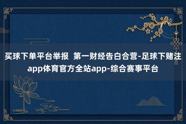 买球下单平台举报  第一财经告白合营-足球下赌注app体育官方全站app-综合赛事平台