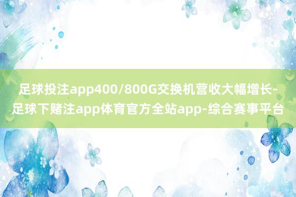 足球投注app400/800G交换机营收大幅增长-足球下赌注app体育官方全站app-综合赛事平台