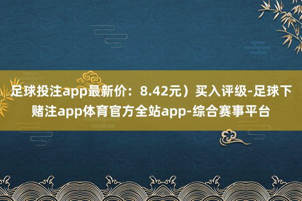 足球投注app最新价：8.42元）买入评级-足球下赌注app体育官方全站app-综合赛事平台