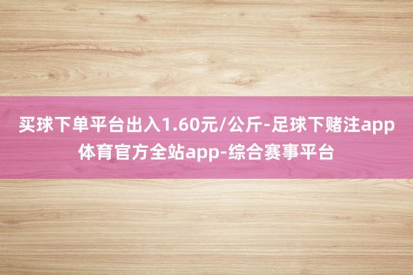 买球下单平台出入1.60元/公斤-足球下赌注app体育官方全站app-综合赛事平台