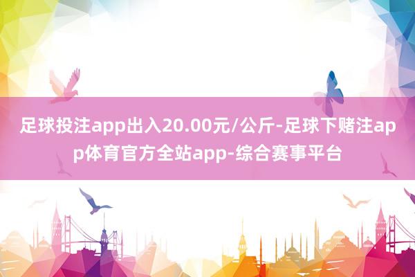 足球投注app出入20.00元/公斤-足球下赌注app体育官方全站app-综合赛事平台