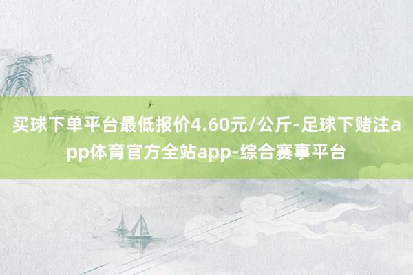 买球下单平台最低报价4.60元/公斤-足球下赌注app体育官方全站app-综合赛事平台