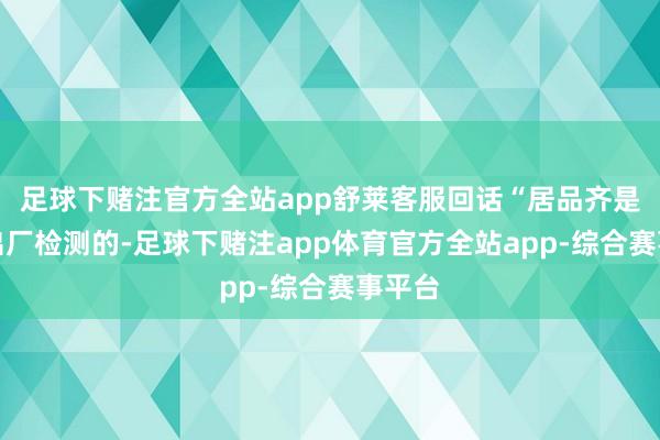 足球下赌注官方全站app舒莱客服回话“居品齐是过程出厂检测的-足球下赌注app体育官方全站app-综合赛事平台