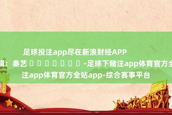 足球投注app尽在新浪财经APP            						株连剪辑：秦艺 							-足球下赌注app体育官方全站app-综合赛事平台