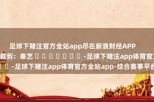 足球下赌注官方全站app尽在新浪财经APP            						累赘裁剪：秦艺 							-足球下赌注app体育官方全站app-综合赛事平台