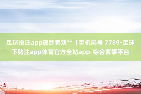 足球投注app破钞者刘**（手机尾号 7789-足球下赌注app体育官方全站app-综合赛事平台