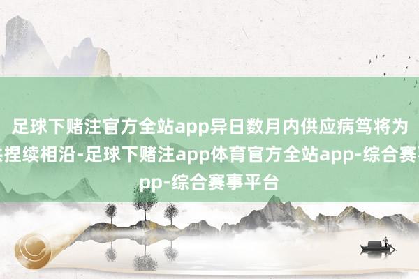 足球下赌注官方全站app异日数月内供应病笃将为其提供捏续相沿-足球下赌注app体育官方全站app-综合赛事平台