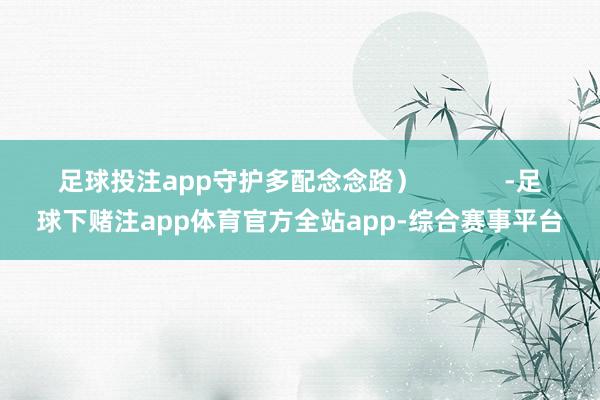 足球投注app守护多配念念路）            -足球下赌注app体育官方全站app-综合赛事平台