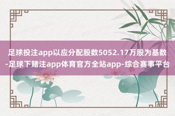 足球投注app以应分配股数5052.17万股为基数-足球下赌注app体育官方全站app-综合赛事平台