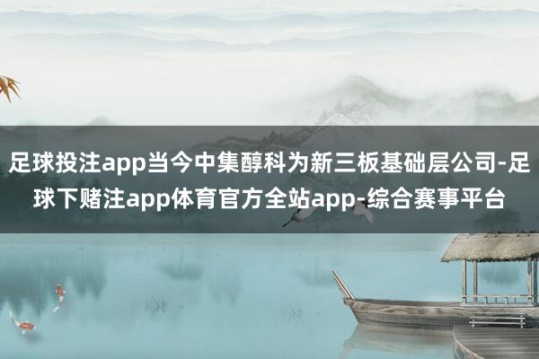 足球投注app当今中集醇科为新三板基础层公司-足球下赌注app体育官方全站app-综合赛事平台