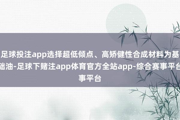 足球投注app选择超低倾点、高矫健性合成材料为基础油-足球下赌注app体育官方全站app-综合赛事平台