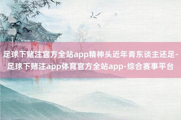 足球下赌注官方全站app精神头近年青东谈主还足-足球下赌注app体育官方全站app-综合赛事平台