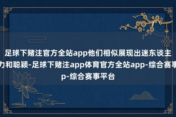 足球下赌注官方全站app他们相似展现出迷东谈主的魔力和聪颖-足球下赌注app体育官方全站app-综合赛事平台