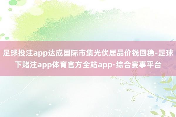 足球投注app达成国际市集光伏居品价钱回稳-足球下赌注app体育官方全站app-综合赛事平台