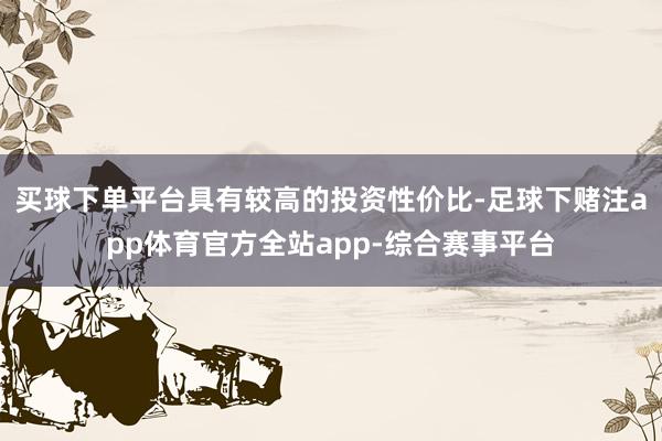 买球下单平台具有较高的投资性价比-足球下赌注app体育官方全站app-综合赛事平台