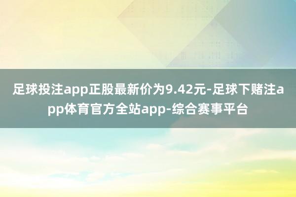 足球投注app正股最新价为9.42元-足球下赌注app体育官方全站app-综合赛事平台