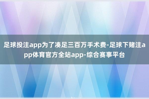 足球投注app为了凑足三百万手术费-足球下赌注app体育官方全站app-综合赛事平台