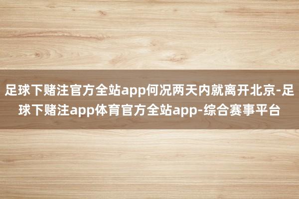 足球下赌注官方全站app何况两天内就离开北京-足球下赌注app体育官方全站app-综合赛事平台