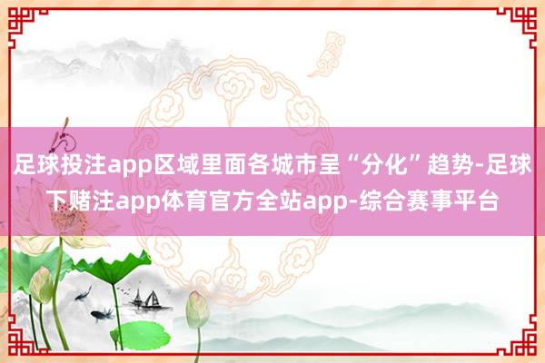 足球投注app区域里面各城市呈“分化”趋势-足球下赌注app体育官方全站app-综合赛事平台