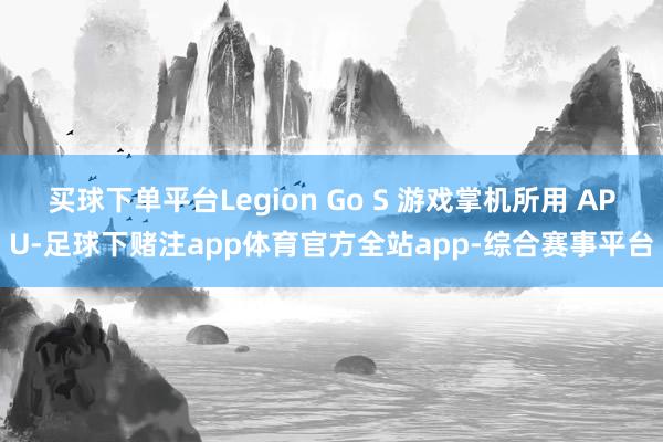 买球下单平台Legion Go S 游戏掌机所用 APU-足球下赌注app体育官方全站app-综合赛事平台