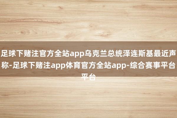 足球下赌注官方全站app乌克兰总统泽连斯基最近声称-足球下赌注app体育官方全站app-综合赛事平台