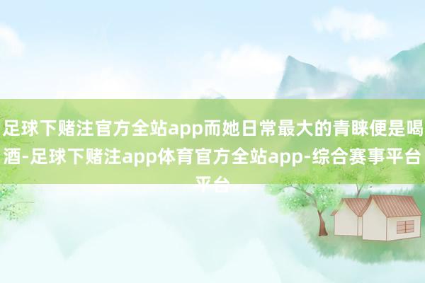 足球下赌注官方全站app而她日常最大的青睐便是喝酒-足球下赌注app体育官方全站app-综合赛事平台