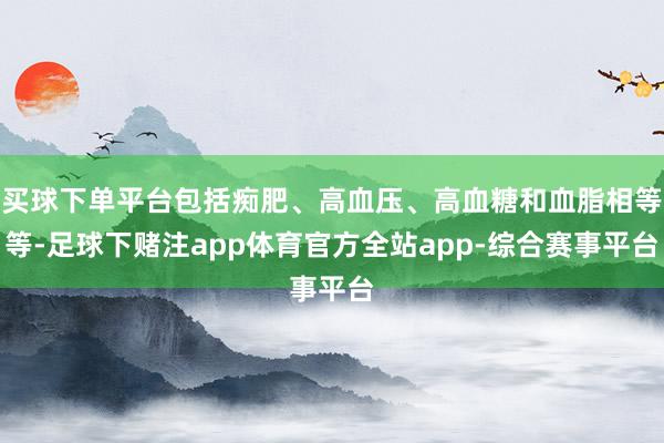 买球下单平台包括痴肥、高血压、高血糖和血脂相等等-足球下赌注app体育官方全站app-综合赛事平台