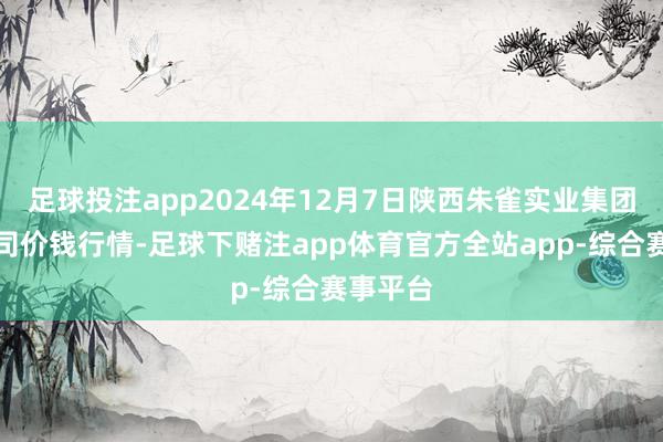 足球投注app2024年12月7日陕西朱雀实业集团有限公司价钱行情-足球下赌注app体育官方全站app-综合赛事平台