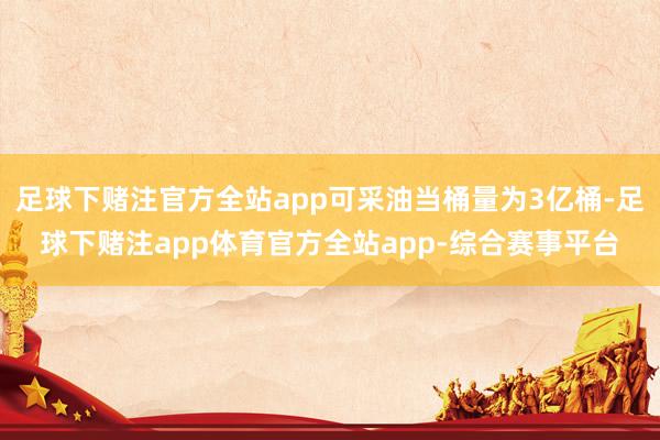 足球下赌注官方全站app可采油当桶量为3亿桶-足球下赌注app体育官方全站app-综合赛事平台